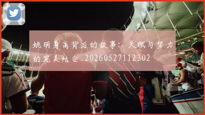 姚明身高背后的故事：天赋与努力的完美结合_20260527112302